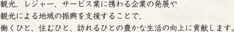 観光、レジャー、サービス業に携わる企業の発展や
観光による地域の振興を支援することで、
働くひと、住むひと、訪れるひとの豊かな生活の向上に貢献します。