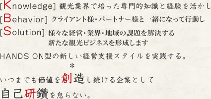 [Knowledge] 観光業界で培った専門的知識と経験を活かし
[Behavior] クライアント様・パートナー様と一緒になって行動し
[Solution] 様々な経営・業界・地域の課題を解決する新たな観光ビジネスを形成します
HANDS ON型の新しい経営支援スタイルを実践する。
　　　　　　　　　＊
いつまでも価値を創造し続ける企業として
自己研鑽を怠らない。