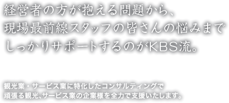 経営者の方が抱える問題から、
現場最前線スタッフの皆さんの悩みまで
しっかりサポートするのがKBS流。
観光業・サービス業に特化したコンサルティングで
頑張る観光、サービス業の企業様を全力で支援いたします。